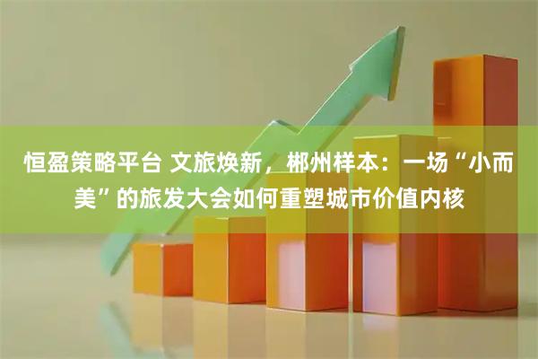 恒盈策略平台 文旅焕新，郴州样本：一场“小而美”的旅发大会如何重塑城市价值内核