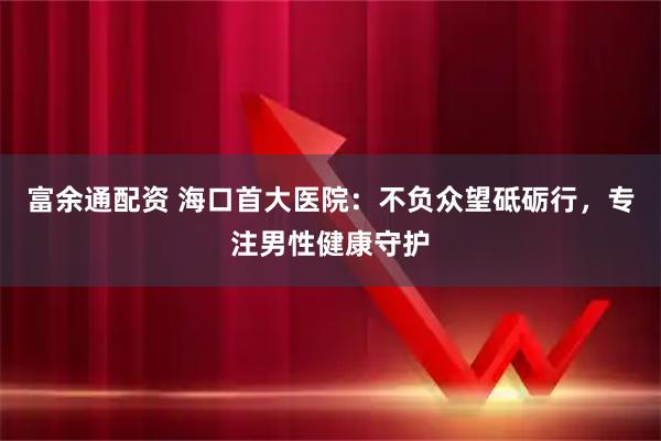 富余通配资 海口首大医院：不负众望砥砺行，专注男性健康守护