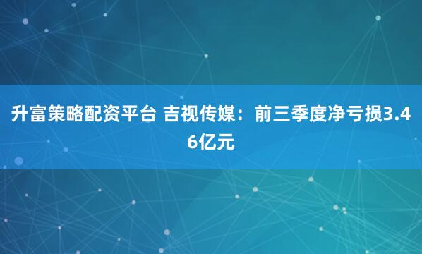 升富策略配资平台 吉视传媒：前三季度净亏损3.46亿元