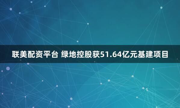 联美配资平台 绿地控股获51.64亿元基建项目