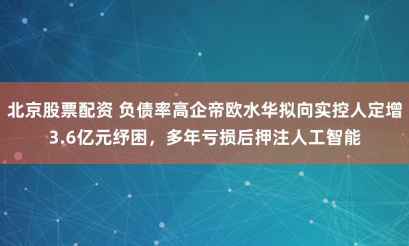 北京股票配资 负债率高企帝欧水华拟向实控人定增3.6亿元纾困，多年亏损后押注人工智能