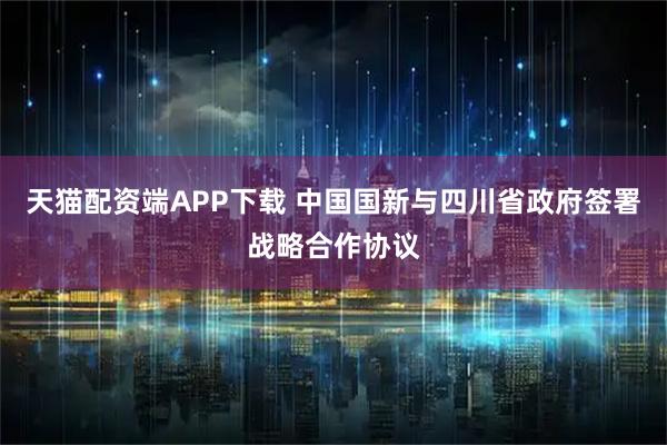 天猫配资端APP下载 中国国新与四川省政府签署战略合作协议
